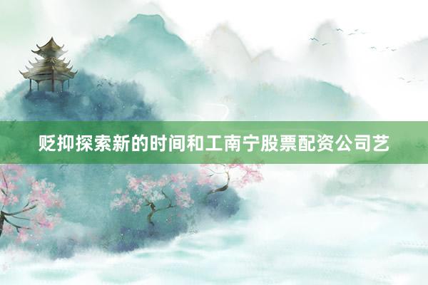 贬抑探索新的时间和工南宁股票配资公司艺