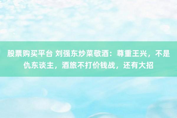 股票购买平台 刘强东炒菜敬酒：尊重王兴，不是仇东谈主，酒旅不打价钱战，还有大招