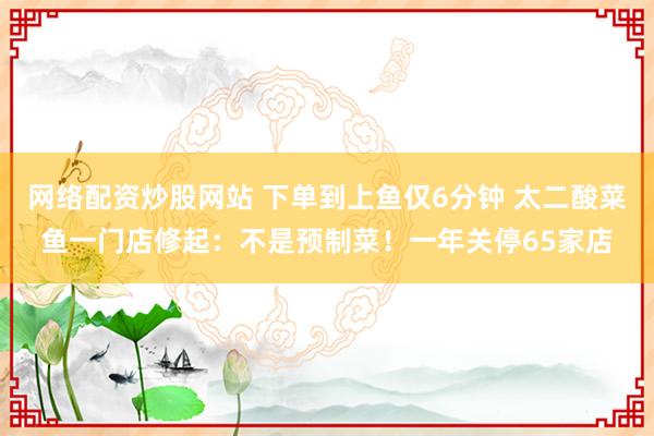 网络配资炒股网站 下单到上鱼仅6分钟 太二酸菜鱼一门店修起：不是预制菜！一年关停65家店